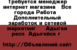  Требуется менеджер интернет-магазина - Все города Работа » Дополнительный заработок и сетевой маркетинг   . Адыгея респ.,Адыгейск г.